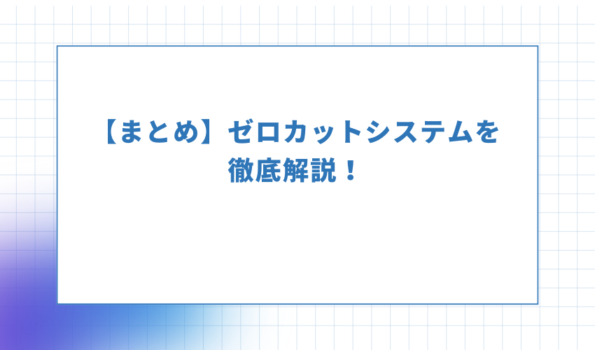 【まとめ】ゼロカットシステムを徹底解説！